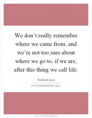 We don’t really remember where we came from, and we’re not too sure about where we go to, if we are, after this thing we call life Picture Quote #1