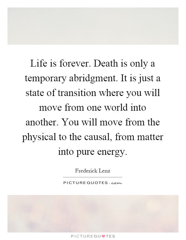 Life is forever. Death is only a temporary abridgment. It is just a state of transition where you will move from one world into another. You will move from the physical to the causal, from matter into pure energy Picture Quote #1