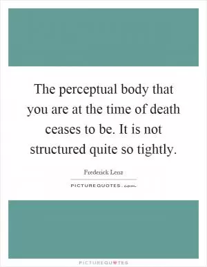 The perceptual body that you are at the time of death ceases to be. It is not structured quite so tightly Picture Quote #1