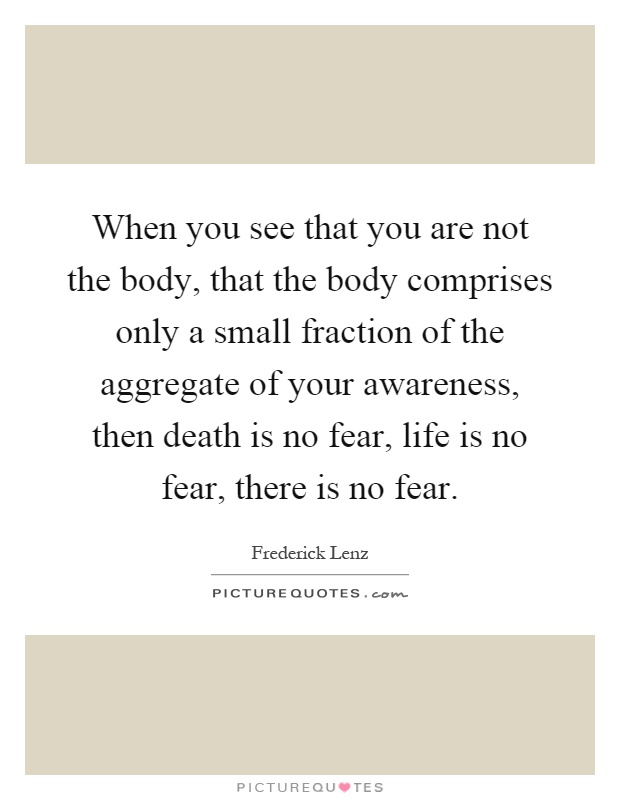 When you see that you are not the body, that the body comprises only a small fraction of the aggregate of your awareness, then death is no fear, life is no fear, there is no fear Picture Quote #1