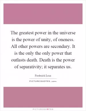 The greatest power in the universe is the power of unity, of oneness. All other powers are secondary. It is the only the only power that outlasts death. Death is the power of separativity; it separates us Picture Quote #1