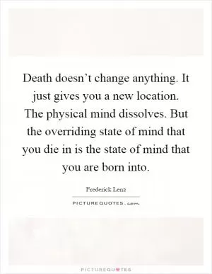 Death doesn’t change anything. It just gives you a new location. The physical mind dissolves. But the overriding state of mind that you die in is the state of mind that you are born into Picture Quote #1