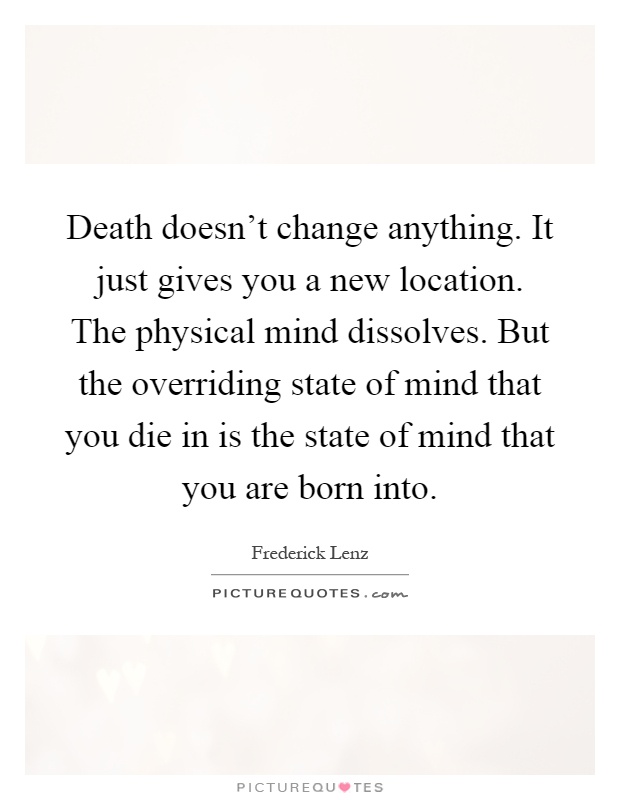 Death doesn't change anything. It just gives you a new location. The physical mind dissolves. But the overriding state of mind that you die in is the state of mind that you are born into Picture Quote #1
