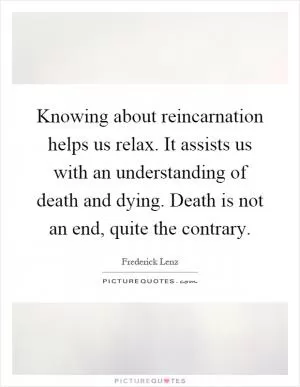 Knowing about reincarnation helps us relax. It assists us with an understanding of death and dying. Death is not an end, quite the contrary Picture Quote #1