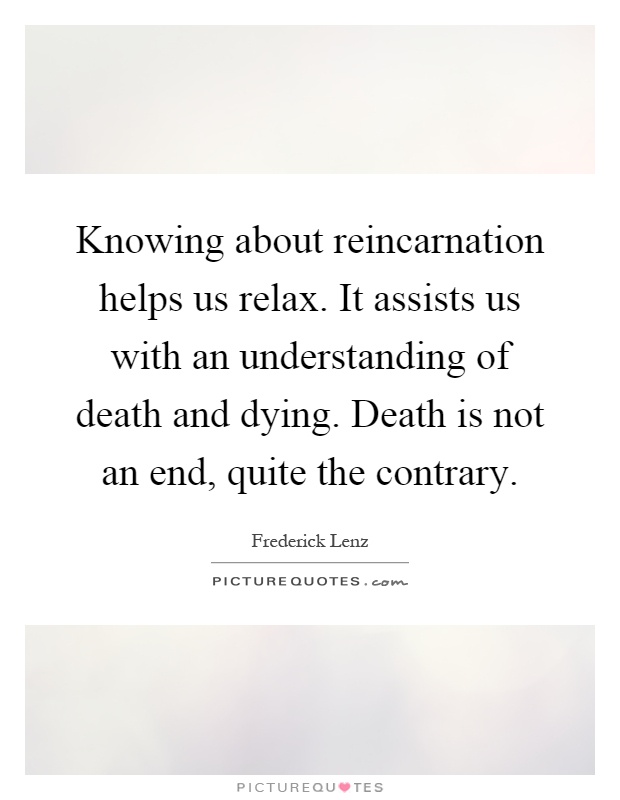 Knowing about reincarnation helps us relax. It assists us with an understanding of death and dying. Death is not an end, quite the contrary Picture Quote #1