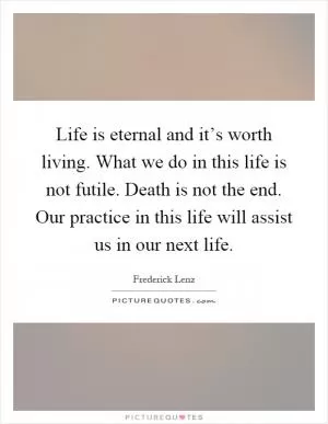 Life is eternal and it’s worth living. What we do in this life is not futile. Death is not the end. Our practice in this life will assist us in our next life Picture Quote #1