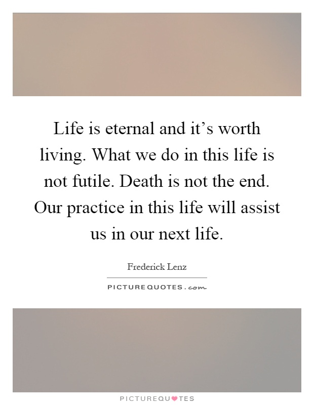Life is eternal and it's worth living. What we do in this life is not futile. Death is not the end. Our practice in this life will assist us in our next life Picture Quote #1