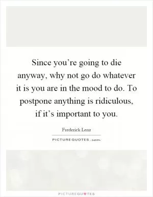 Since you’re going to die anyway, why not go do whatever it is you are in the mood to do. To postpone anything is ridiculous, if it’s important to you Picture Quote #1