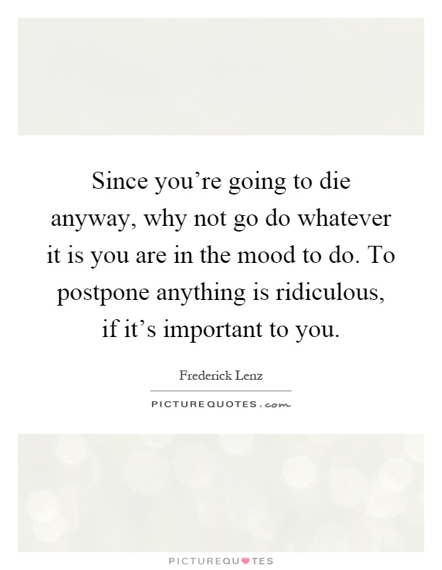Since you're going to die anyway, why not go do whatever it is you are in the mood to do. To postpone anything is ridiculous, if it's important to you Picture Quote #1