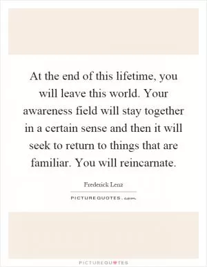At the end of this lifetime, you will leave this world. Your awareness field will stay together in a certain sense and then it will seek to return to things that are familiar. You will reincarnate Picture Quote #1