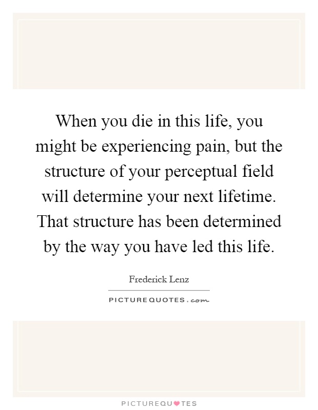 When you die in this life, you might be experiencing pain, but the structure of your perceptual field will determine your next lifetime. That structure has been determined by the way you have led this life Picture Quote #1