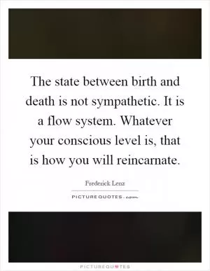 The state between birth and death is not sympathetic. It is a flow system. Whatever your conscious level is, that is how you will reincarnate Picture Quote #1