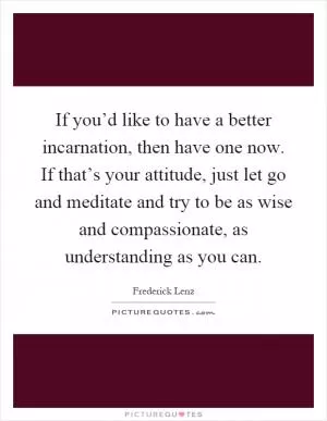 If you’d like to have a better incarnation, then have one now. If that’s your attitude, just let go and meditate and try to be as wise and compassionate, as understanding as you can Picture Quote #1