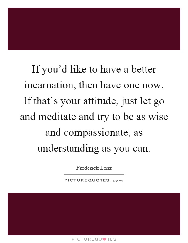 If you'd like to have a better incarnation, then have one now. If that's your attitude, just let go and meditate and try to be as wise and compassionate, as understanding as you can Picture Quote #1