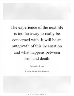 The experience of the next life is too far away to really be concerned with. It will be an outgrowth of this incarnation and what happens between birth and death Picture Quote #1
