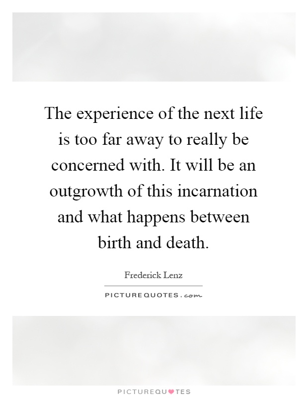 The experience of the next life is too far away to really be concerned with. It will be an outgrowth of this incarnation and what happens between birth and death Picture Quote #1