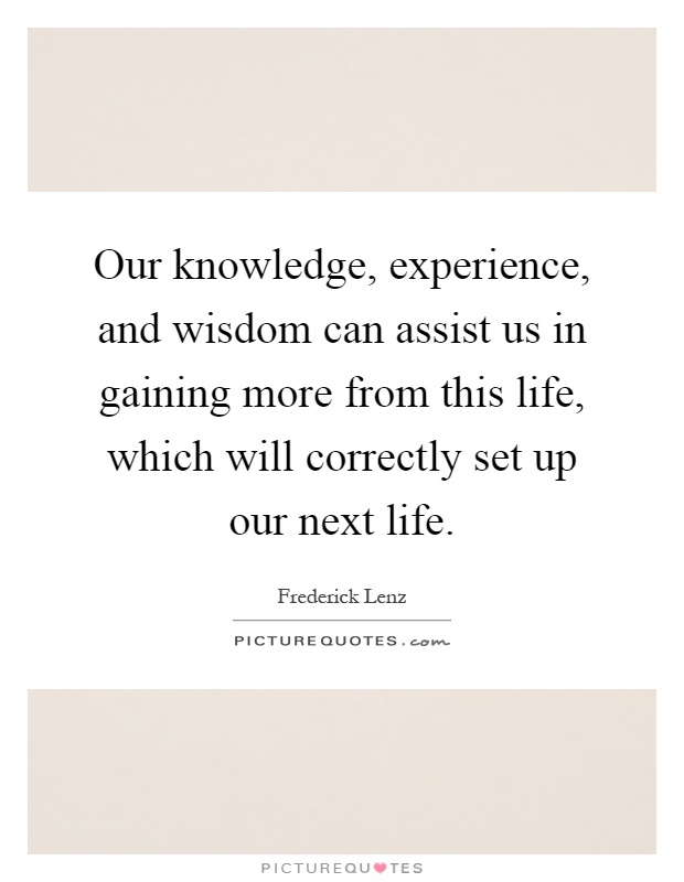 Our knowledge, experience, and wisdom can assist us in gaining more from this life, which will correctly set up our next life Picture Quote #1
