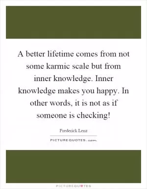A better lifetime comes from not some karmic scale but from inner knowledge. Inner knowledge makes you happy. In other words, it is not as if someone is checking! Picture Quote #1