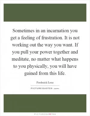Sometimes in an incarnation you get a feeling of frustration. It is not working out the way you want. If you pull your power together and meditate, no matter what happens to you physically, you will have gained from this life Picture Quote #1