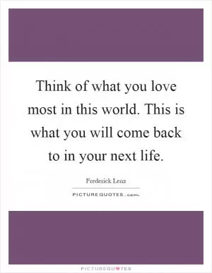 Think of what you love most in this world. This is what you will come back to in your next life Picture Quote #1