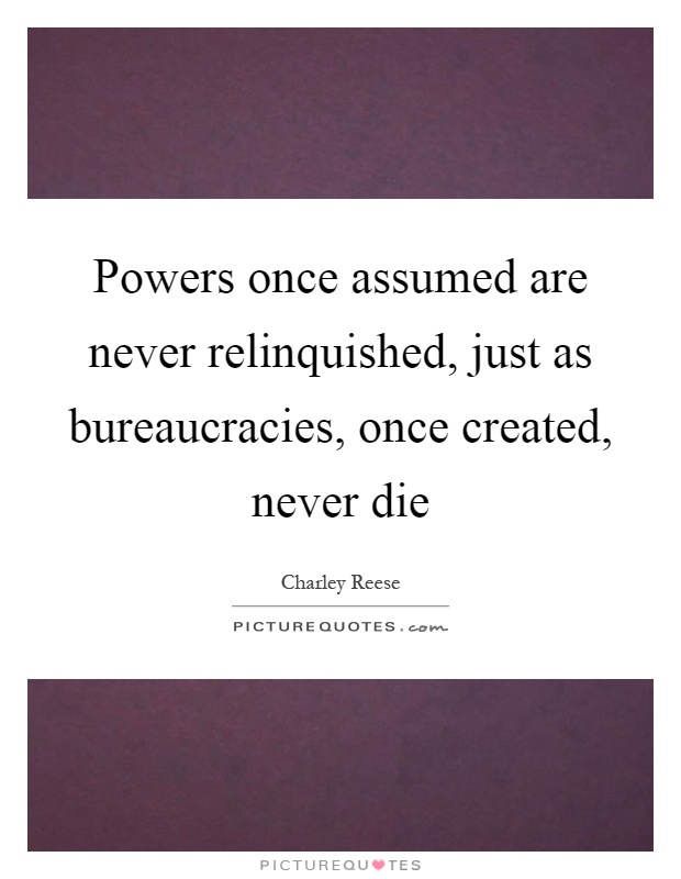 Powers once assumed are never relinquished, just as bureaucracies, once created, never die Picture Quote #1