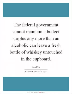 The federal government cannot maintain a budget surplus any more than an alcoholic can leave a fresh bottle of whiskey untouched in the cupboard Picture Quote #1