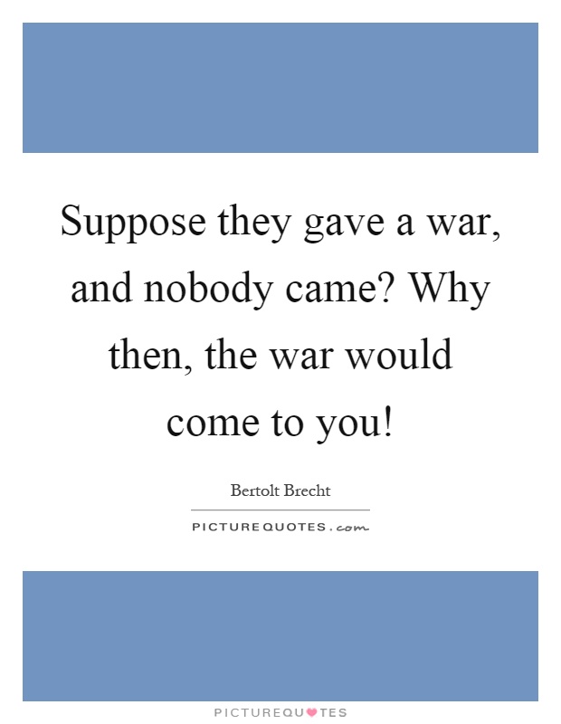 Suppose they gave a war, and nobody came? Why then, the war would come to you! Picture Quote #1