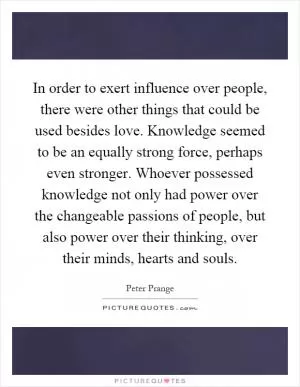 In order to exert influence over people, there were other things that could be used besides love. Knowledge seemed to be an equally strong force, perhaps even stronger. Whoever possessed knowledge not only had power over the changeable passions of people, but also power over their thinking, over their minds, hearts and souls Picture Quote #1