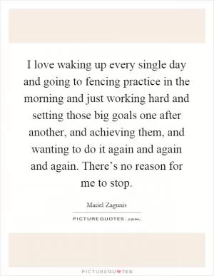 I love waking up every single day and going to fencing practice in the morning and just working hard and setting those big goals one after another, and achieving them, and wanting to do it again and again and again. There’s no reason for me to stop Picture Quote #1