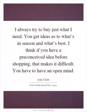 I always try to buy just what I need. You get ideas as to what’s in season and what’s best. I think if you have a preconceived idea before shopping, that makes it difficult. You have to have an open mind Picture Quote #1