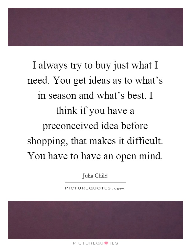 I always try to buy just what I need. You get ideas as to what's in season and what's best. I think if you have a preconceived idea before shopping, that makes it difficult. You have to have an open mind Picture Quote #1