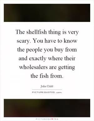 The shellfish thing is very scary. You have to know the people you buy from and exactly where their wholesalers are getting the fish from Picture Quote #1