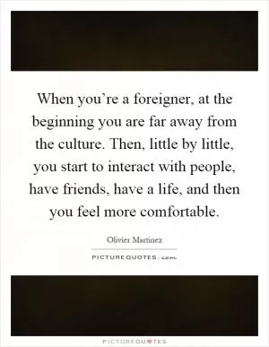 When you’re a foreigner, at the beginning you are far away from the culture. Then, little by little, you start to interact with people, have friends, have a life, and then you feel more comfortable Picture Quote #1