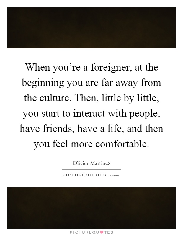 When you're a foreigner, at the beginning you are far away from the culture. Then, little by little, you start to interact with people, have friends, have a life, and then you feel more comfortable Picture Quote #1