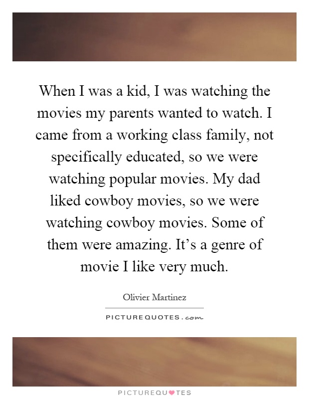 When I was a kid, I was watching the movies my parents wanted to watch. I came from a working class family, not specifically educated, so we were watching popular movies. My dad liked cowboy movies, so we were watching cowboy movies. Some of them were amazing. It's a genre of movie I like very much Picture Quote #1