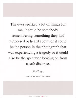 The eyes sparked a lot of things for me, it could be somebody remembering something they had witnessed or heard about, or it could be the person in the photograph that was experiencing a tragedy or it could also be the spectator looking on from a safe distance Picture Quote #1