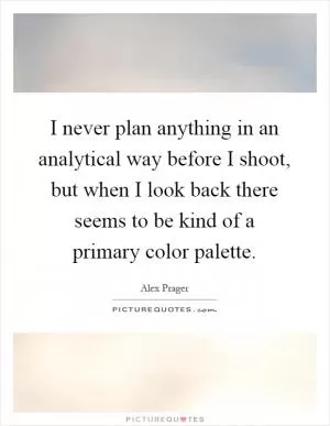 I never plan anything in an analytical way before I shoot, but when I look back there seems to be kind of a primary color palette Picture Quote #1