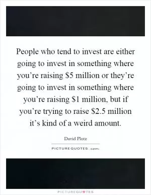People who tend to invest are either going to invest in something where you’re raising $5 million or they’re going to invest in something where you’re raising $1 million, but if you’re trying to raise $2.5 million it’s kind of a weird amount Picture Quote #1