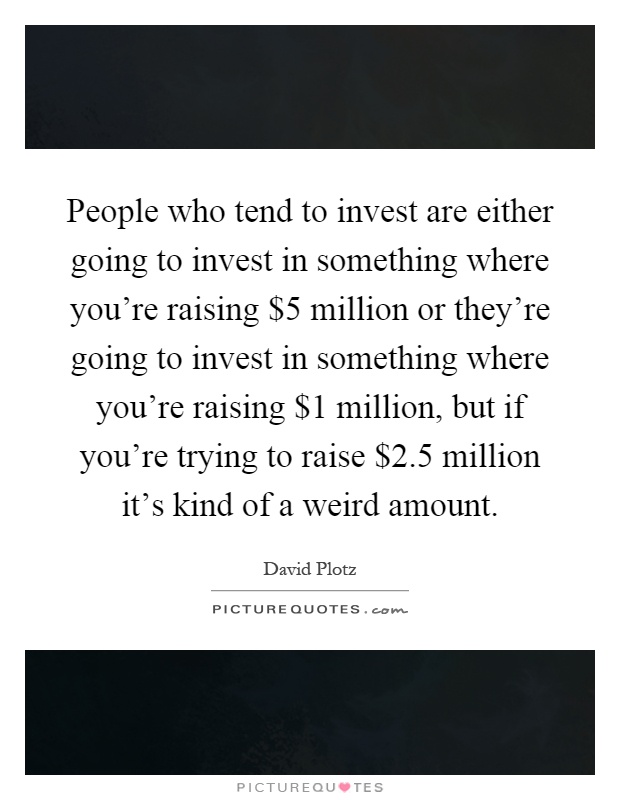 People who tend to invest are either going to invest in something where you're raising $5 million or they're going to invest in something where you're raising $1 million, but if you're trying to raise $2.5 million it's kind of a weird amount Picture Quote #1