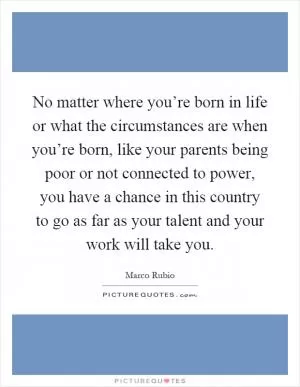 No matter where you’re born in life or what the circumstances are when you’re born, like your parents being poor or not connected to power, you have a chance in this country to go as far as your talent and your work will take you Picture Quote #1