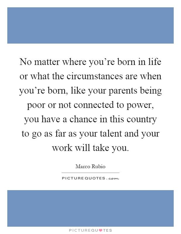 No matter where you're born in life or what the circumstances are when you're born, like your parents being poor or not connected to power, you have a chance in this country to go as far as your talent and your work will take you Picture Quote #1