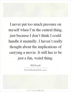 I never put too much pressure on myself when I’m the central thing, just because I don’t think I could handle it mentally. I haven’t really thought about the implications of carrying a movie. It still has to be just a fun, weird thing Picture Quote #1