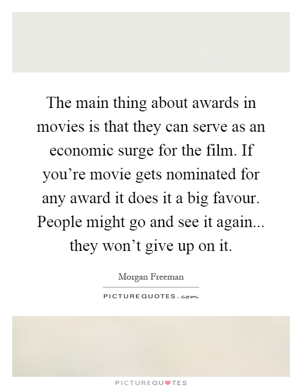 The main thing about awards in movies is that they can serve as an economic surge for the film. If you're movie gets nominated for any award it does it a big favour. People might go and see it again... they won't give up on it Picture Quote #1
