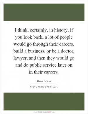 I think, certainly, in history, if you look back, a lot of people would go through their careers, build a business, or be a doctor, lawyer, and then they would go and do public service later on in their careers Picture Quote #1
