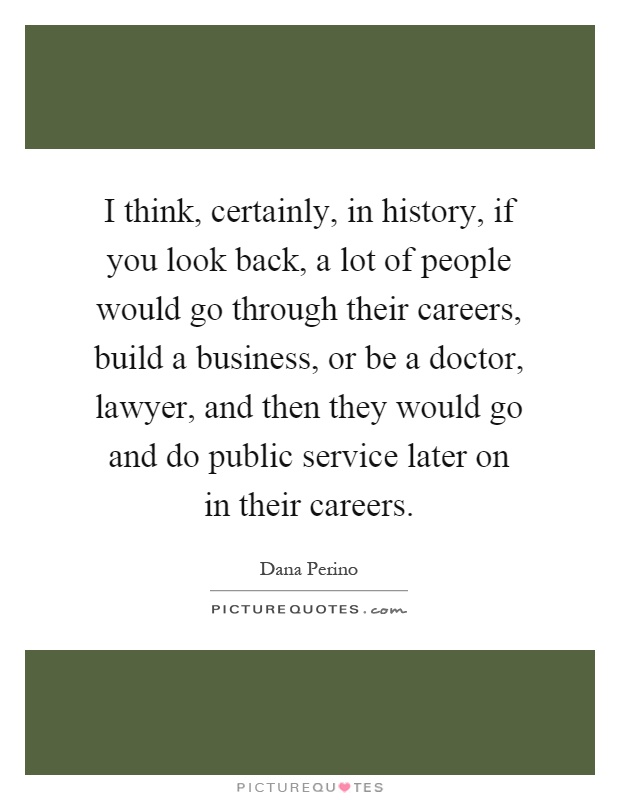 I think, certainly, in history, if you look back, a lot of people would go through their careers, build a business, or be a doctor, lawyer, and then they would go and do public service later on in their careers Picture Quote #1