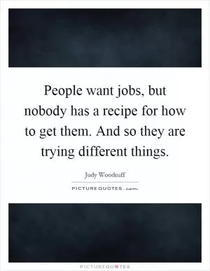 People want jobs, but nobody has a recipe for how to get them. And so they are trying different things Picture Quote #1