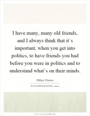 I have many, many old friends, and I always think that it`s important, when you get into politics, to have friends you had before you were in politics and to understand what`s on their minds Picture Quote #1