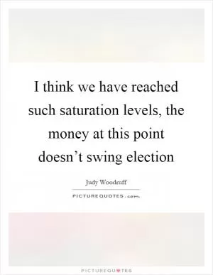 I think we have reached such saturation levels, the money at this point doesn’t swing election Picture Quote #1