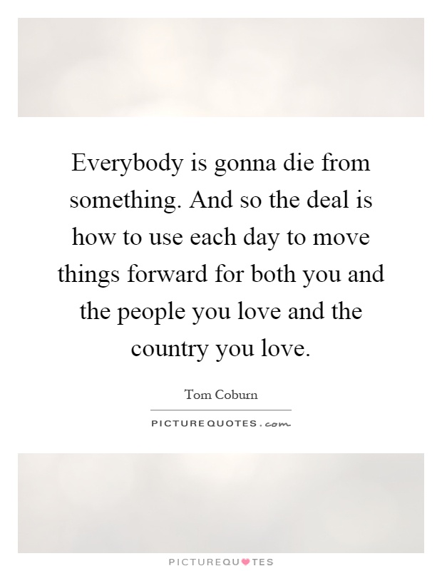 Everybody is gonna die from something. And so the deal is how to use each day to move things forward for both you and the people you love and the country you love Picture Quote #1