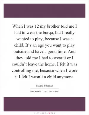 When I was 12 my brother told me I had to wear the burqa, but I really wanted to play, because I was a child. It’s an age you want to play outside and have a good time. And they told me I had to wear it or I couldn’t leave the home. I felt it was controlling me, because when I wore it I felt I wasn’t a child anymore Picture Quote #1